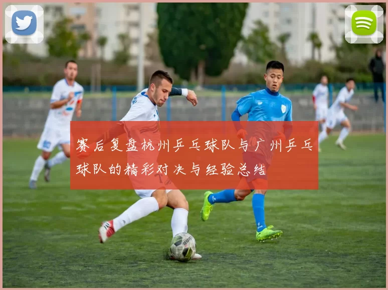 赛后复盘杭州乒乓球队与广州乒乓球队的精彩对决与经验总结