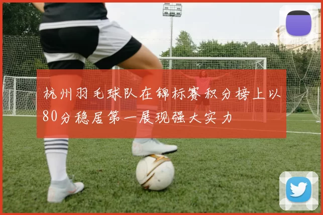 杭州羽毛球队在锦标赛积分榜上以80分稳居第一展现强大实力