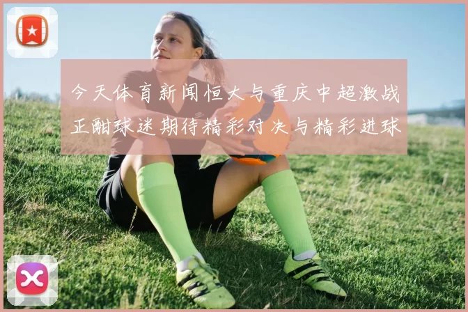 今天体育新闻恒大与重庆中超激战正酣球迷期待精彩对决与精彩进球