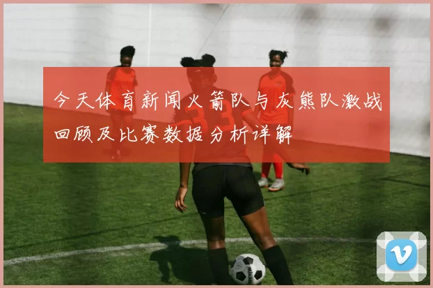 今天体育新闻火箭队与灰熊队激战回顾及比赛数据分析详解