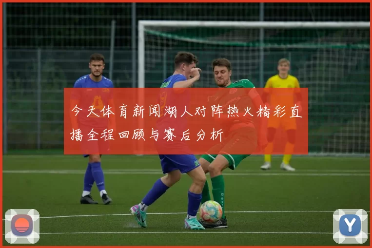 今天体育新闻湖人对阵热火精彩直播全程回顾与赛后分析