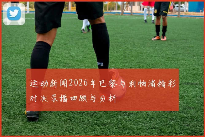 运动新闻2026年巴黎与利物浦精彩对决录播回顾与分析