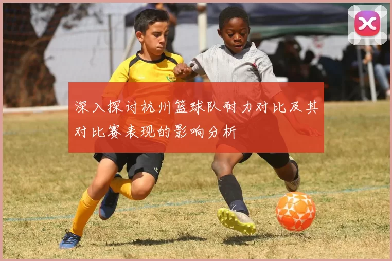 深入探讨杭州篮球队耐力对比及其对比赛表现的影响分析