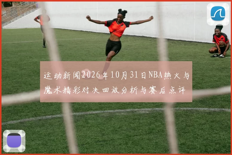 运动新闻2026年10月31日NBA热火与魔术精彩对决回放分析与赛后点评