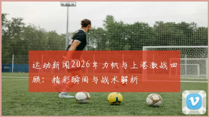 运动新闻2026年力帆与上港激战回顾：精彩瞬间与战术解析