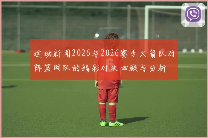 运动新闻2026与2026赛季火箭队对阵篮网队的精彩对决回顾与分析