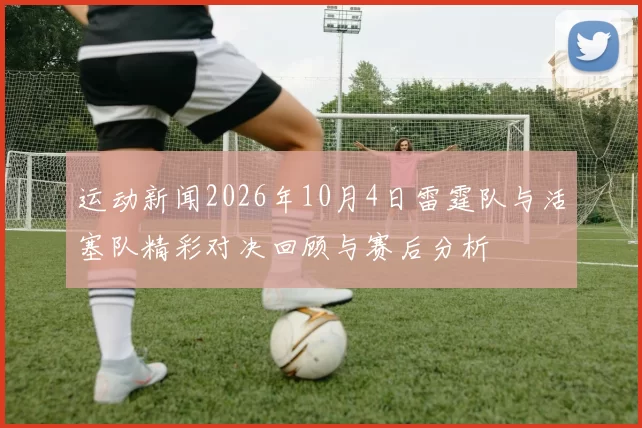 运动新闻2026年10月4日雷霆队与活塞队精彩对决回顾与赛后分析