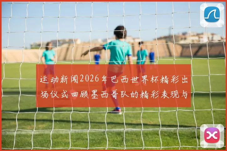 运动新闻2026年巴西世界杯精彩出场仪式回顾墨西哥队的精彩表现与热情氛围